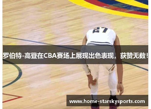 罗伯特-高登在CBA赛场上展现出色表现，获赞无数！