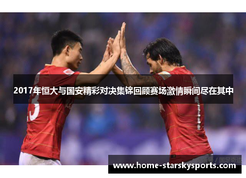 2017年恒大与国安精彩对决集锦回顾赛场激情瞬间尽在其中